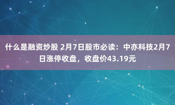 什么是融资炒股 2月7日股市必读：中亦科技2月7日涨停收盘，收盘价43.19元