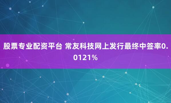 股票专业配资平台 常友科技网上发行最终中签率0.0121%