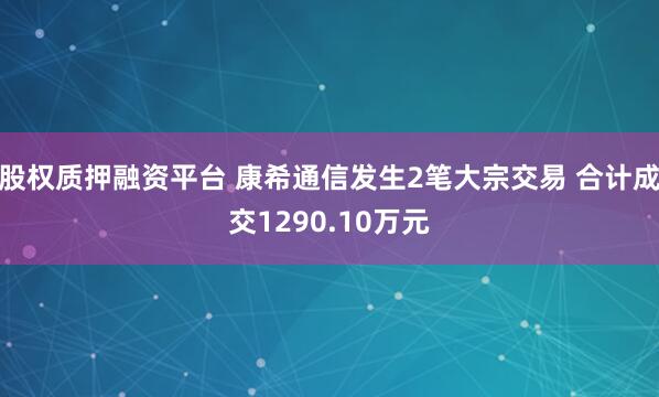 股权质押融资平台 康希通信发生2笔大宗交易 合计成交1290.10万元