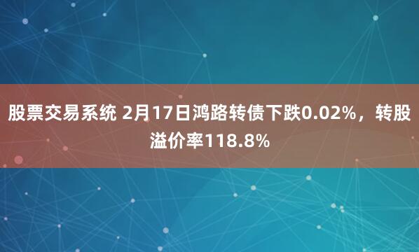 股票交易系统 2月17日鸿路转债下跌0.02%，转股溢价率118.8%