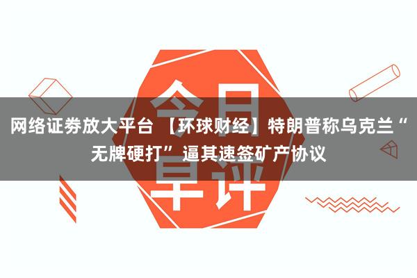 网络证劵放大平台 【环球财经】特朗普称乌克兰“无牌硬打” 逼其速签矿产协议