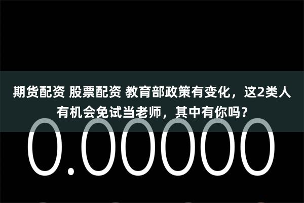 期货配资 股票配资 教育部政策有变化，这2类人有机会免试当老师，其中有你吗？