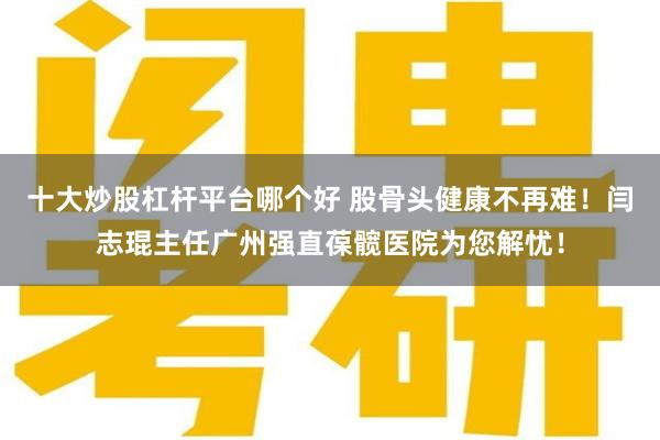 十大炒股杠杆平台哪个好 股骨头健康不再难！闫志琨主任广州强直葆髋医院为您解忧！