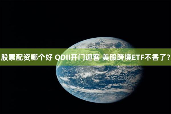 股票配资哪个好 QDII开门迎客 美股跨境ETF不香了？